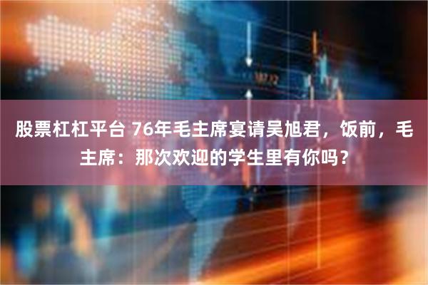 股票杠杠平台 76年毛主席宴请吴旭君，饭前，毛主席：那次欢迎的学生里有你吗？