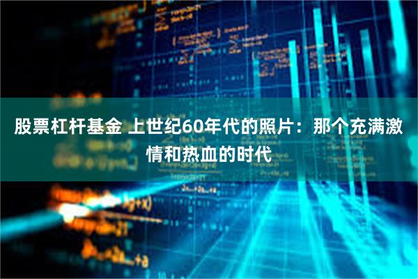 股票杠杆基金 上世纪60年代的照片：那个充满激情和热血的时代