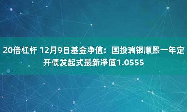 20倍杠杆 12月9日基金净值：国投瑞银顺熙一年定开债发起式最新净值1.0555