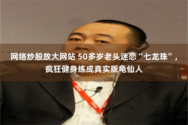 网络炒股放大网站 50多岁老头迷恋“七龙珠”，疯狂健身练成真实版龟仙人