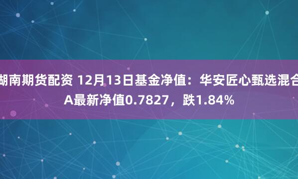 湖南期货配资 12月13日基金净值：华安匠心甄选混合A最新净值0.7827，跌1.84%