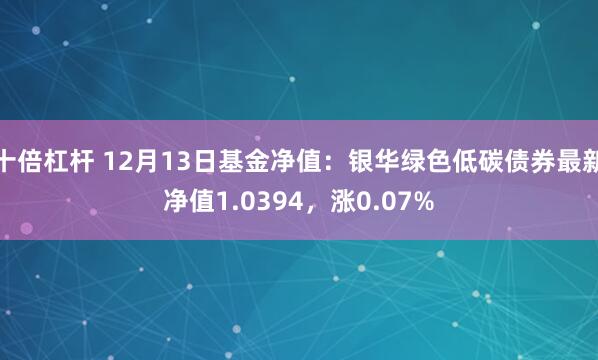 十倍杠杆 12月13日基金净值：银华绿色低碳债券最新净值1.0394，涨0.07%