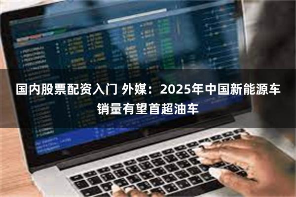 国内股票配资入门 外媒：2025年中国新能源车销量有望首超油车