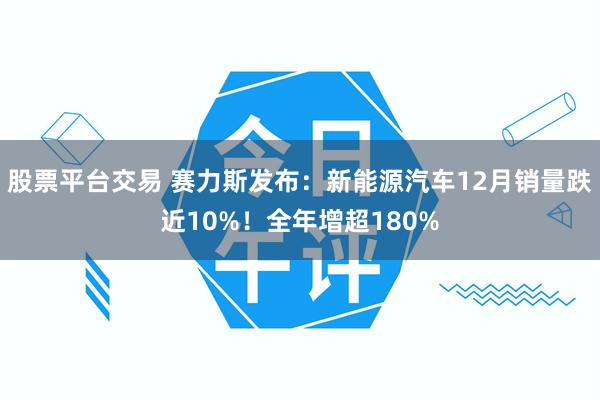 股票平台交易 赛力斯发布：新能源汽车12月销量跌近10%！全年增超180%