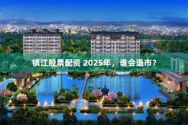 镇江股票配资 2025年，谁会退市？