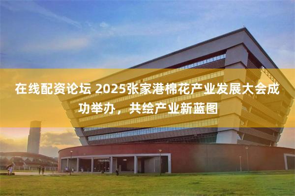 在线配资论坛 2025张家港棉花产业发展大会成功举办，共绘产业新蓝图