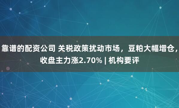 靠谱的配资公司 关税政策扰动市场，豆粕大幅增仓，收盘主力涨2.70% | 机构要评