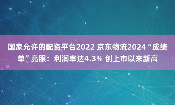 国家允许的配资平台2022 京东物流2024“成绩单”亮眼：利润率达4.3% 创上市以来新高