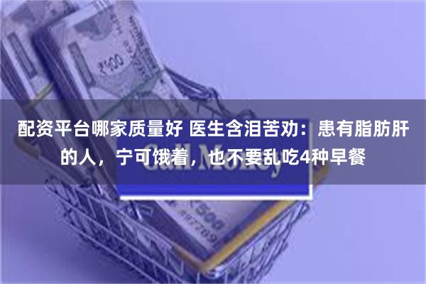 配资平台哪家质量好 医生含泪苦劝：患有脂肪肝的人，宁可饿着，也不要乱吃4种早餐