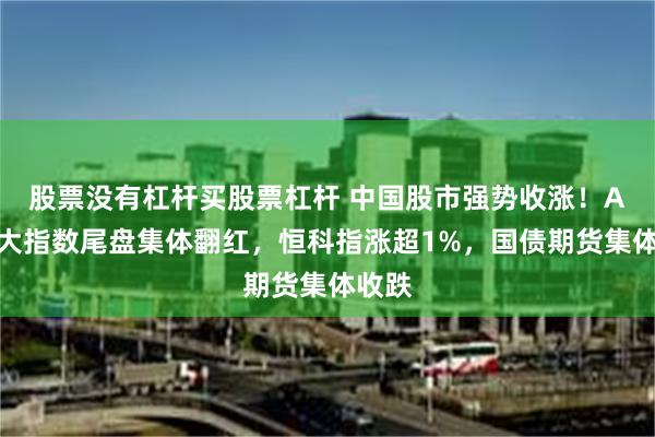 股票没有杠杆买股票杠杆 中国股市强势收涨！A股三大指数尾盘集体翻红，恒科指涨超1%，国债期货集体收跌